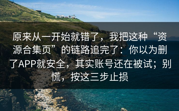 原来从一开始就错了，我把这种“资源合集页”的链路追完了：你以为删了APP就安全，其实账号还在被试；别慌，按这三步止损