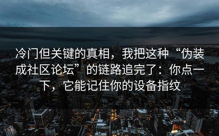 冷门但关键的真相，我把这种“伪装成社区论坛”的链路追完了：你点一下，它能记住你的设备指纹