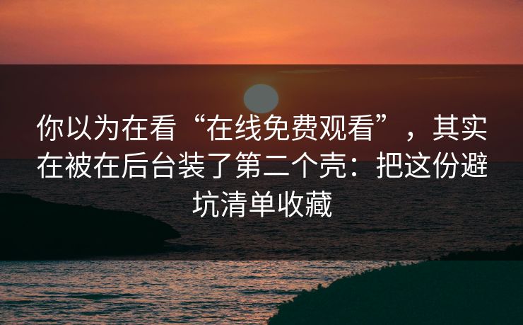 你以为在看“在线免费观看”，其实在被在后台装了第二个壳：把这份避坑清单收藏