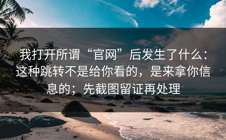 我打开所谓“官网”后发生了什么：这种跳转不是给你看的，是来拿你信息的；先截图留证再处理
