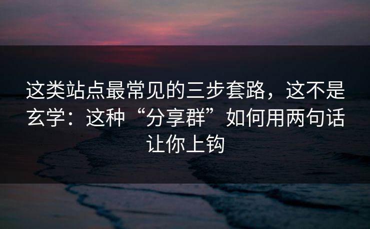 这类站点最常见的三步套路，这不是玄学：这种“分享群”如何用两句话让你上钩