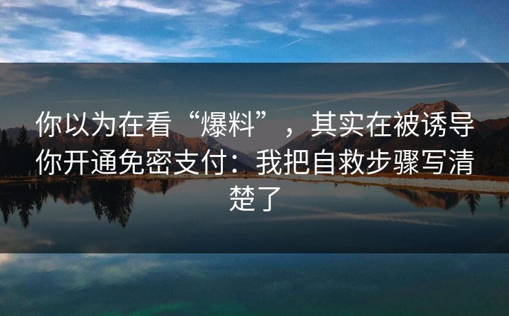 你以为在看“爆料”，其实在被诱导你开通免密支付：我把自救步骤写清楚了