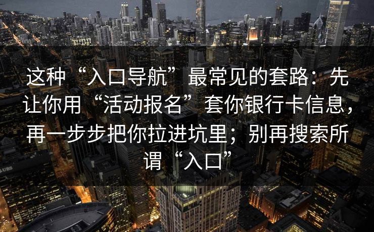 这种“入口导航”最常见的套路：先让你用“活动报名”套你银行卡信息，再一步步把你拉进坑里；别再搜索所谓“入口”