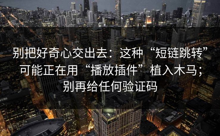 别把好奇心交出去：这种“短链跳转”可能正在用“播放插件”植入木马；别再给任何验证码
