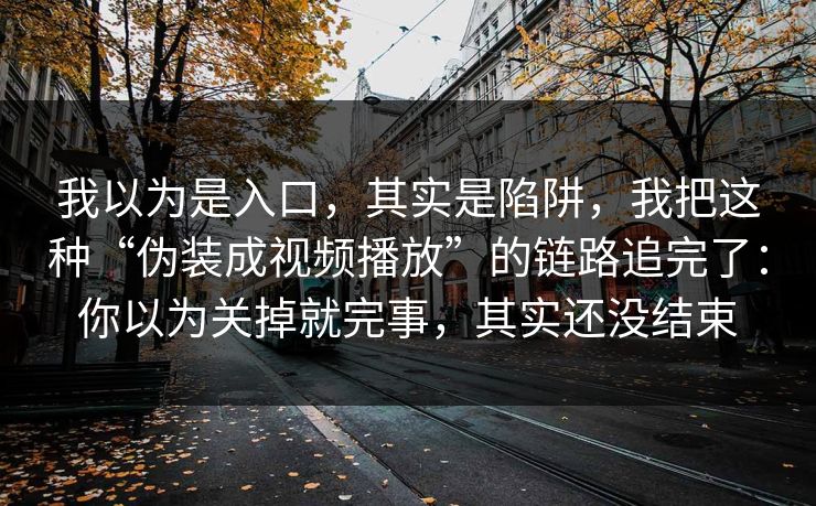 我以为是入口，其实是陷阱，我把这种“伪装成视频播放”的链路追完了：你以为关掉就完事，其实还没结束