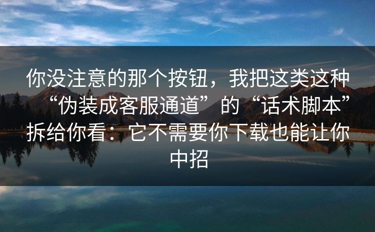 你没注意的那个按钮，我把这类这种“伪装成客服通道”的“话术脚本”拆给你看：它不需要你下载也能让你中招