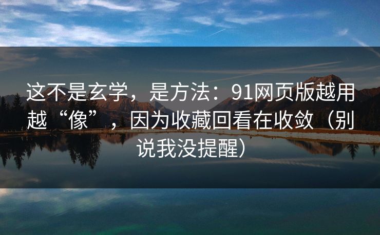 这不是玄学，是方法：91网页版越用越“像”，因为收藏回看在收敛（别说我没提醒）