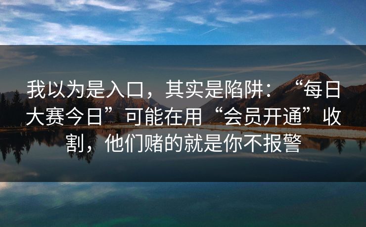 我以为是入口，其实是陷阱：“每日大赛今日”可能在用“会员开通”收割，他们赌的就是你不报警