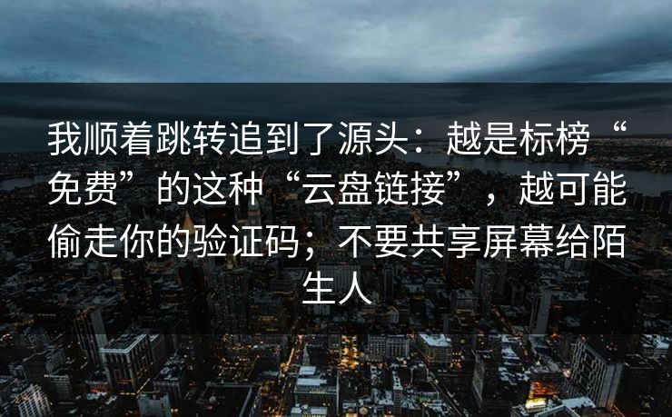 我顺着跳转追到了源头：越是标榜“免费”的这种“云盘链接”，越可能偷走你的验证码；不要共享屏幕给陌生人