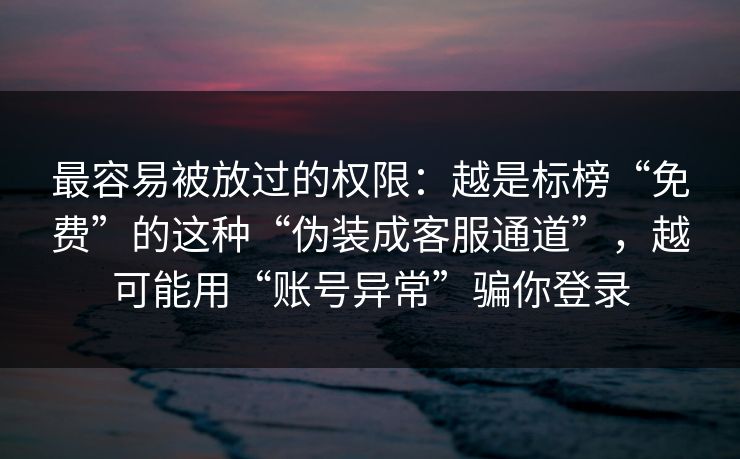 最容易被放过的权限：越是标榜“免费”的这种“伪装成客服通道”，越可能用“账号异常”骗你登录