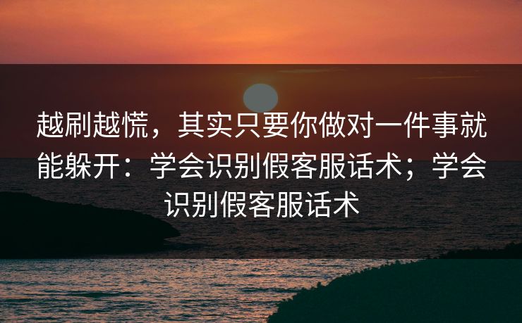 越刷越慌，其实只要你做对一件事就能躲开：学会识别假客服话术；学会识别假客服话术