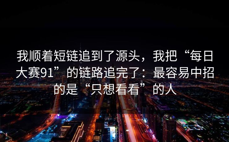 我顺着短链追到了源头，我把“每日大赛91”的链路追完了：最容易中招的是“只想看看”的人