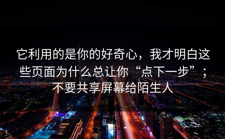 它利用的是你的好奇心，我才明白这些页面为什么总让你“点下一步”；不要共享屏幕给陌生人