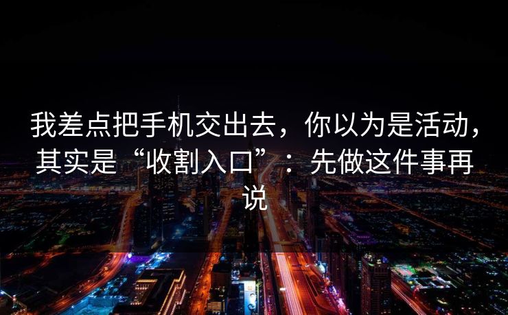 我差点把手机交出去，你以为是活动，其实是“收割入口”：先做这件事再说