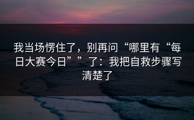 我当场愣住了，别再问“哪里有“每日大赛今日””了：我把自救步骤写清楚了
