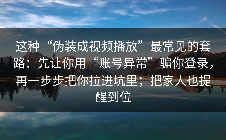 这种“伪装成视频播放”最常见的套路：先让你用“账号异常”骗你登录，再一步步把你拉进坑里；把家人也提醒到位