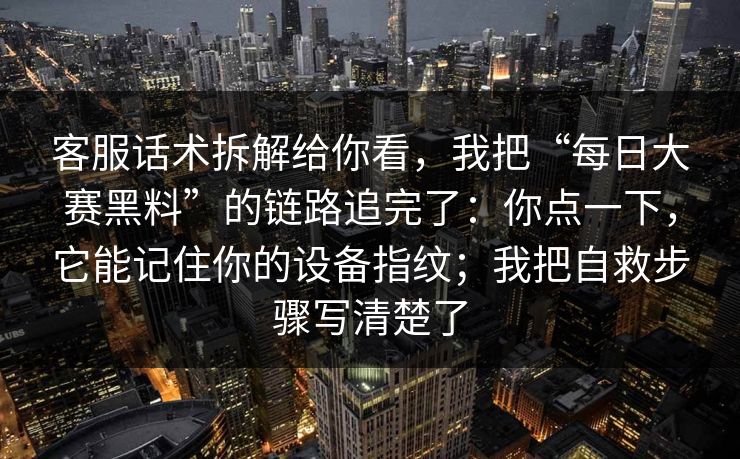 客服话术拆解给你看，我把“每日大赛黑料”的链路追完了：你点一下，它能记住你的设备指纹；我把自救步骤写清楚了