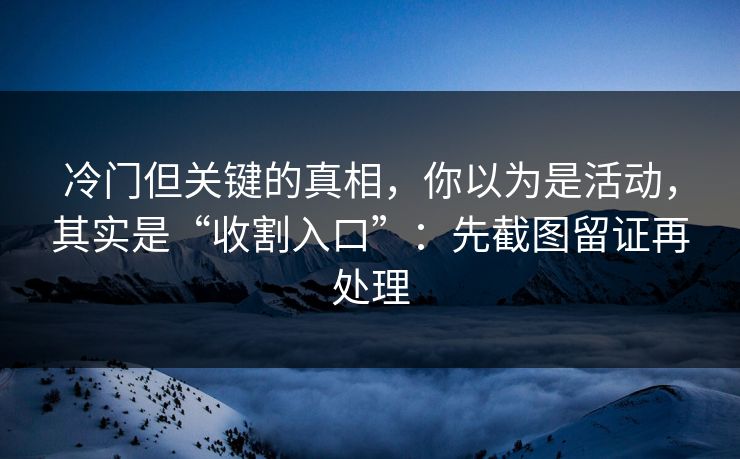 冷门但关键的真相，你以为是活动，其实是“收割入口”：先截图留证再处理