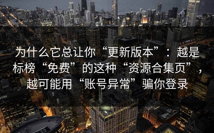 为什么它总让你“更新版本”：越是标榜“免费”的这种“资源合集页”，越可能用“账号异常”骗你登录