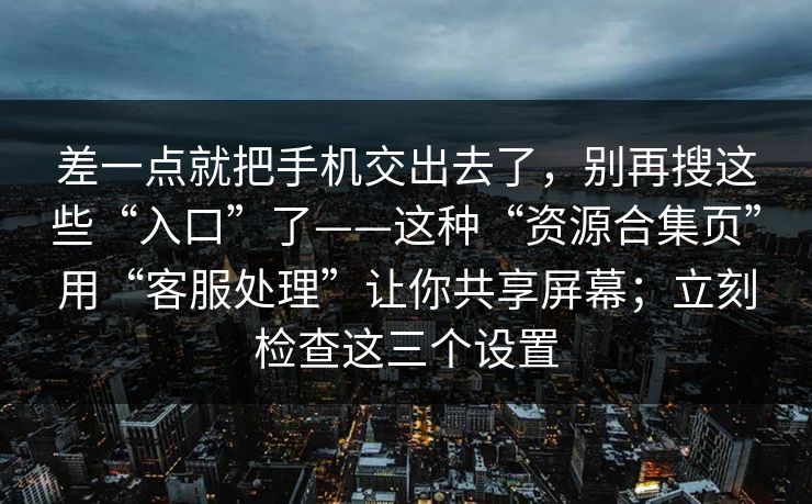 差一点就把手机交出去了，别再搜这些“入口”了——这种“资源合集页”用“客服处理”让你共享屏幕；立刻检查这三个设置