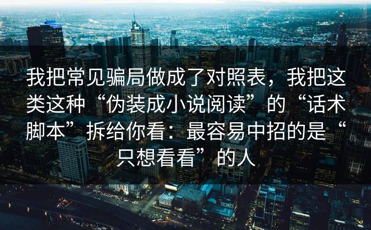 我把常见骗局做成了对照表，我把这类这种“伪装成小说阅读”的“话术脚本”拆给你看：最容易中招的是“只想看看”的人