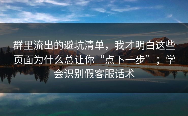 群里流出的避坑清单，我才明白这些页面为什么总让你“点下一步”；学会识别假客服话术