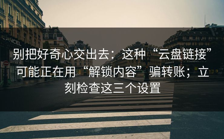 别把好奇心交出去：这种“云盘链接”可能正在用“解锁内容”骗转账；立刻检查这三个设置