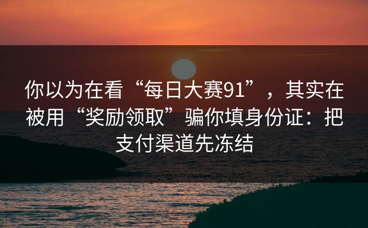 你以为在看“每日大赛91”，其实在被用“奖励领取”骗你填身份证：把支付渠道先冻结