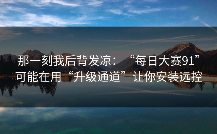 那一刻我后背发凉：“每日大赛91”可能在用“升级通道”让你安装远控