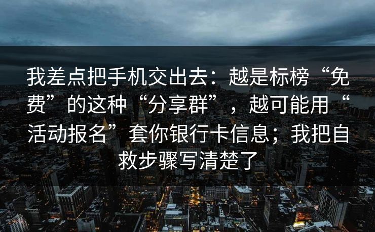 我差点把手机交出去：越是标榜“免费”的这种“分享群”，越可能用“活动报名”套你银行卡信息；我把自救步骤写清楚了
