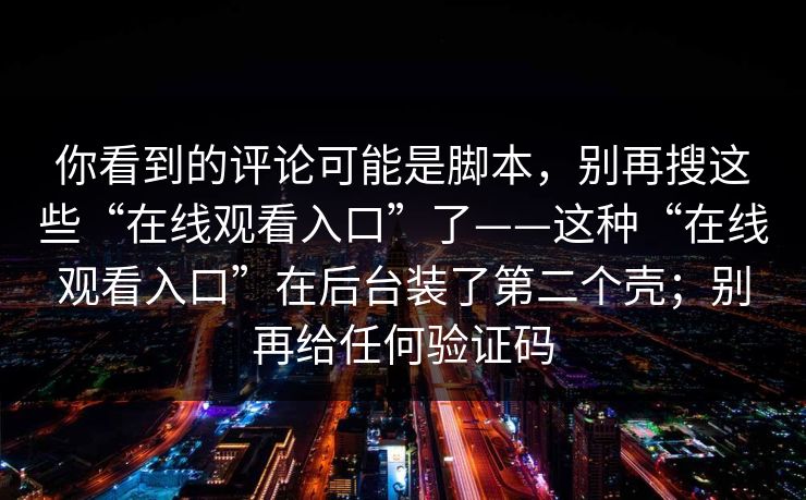 你看到的评论可能是脚本，别再搜这些“在线观看入口”了——这种“在线观看入口”在后台装了第二个壳；别再给任何验证码