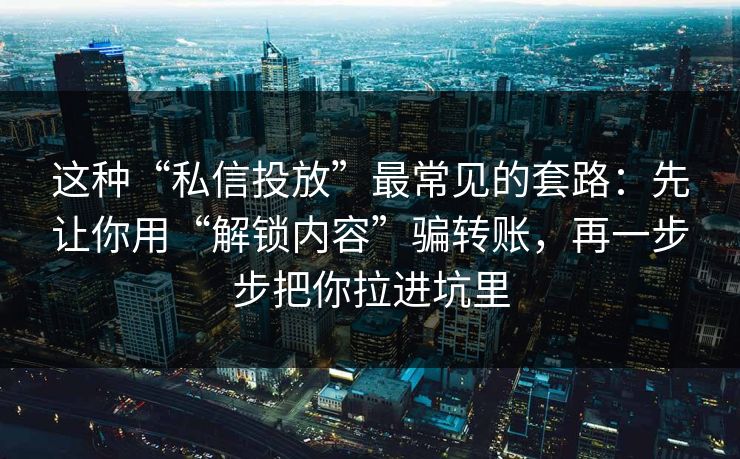 这种“私信投放”最常见的套路：先让你用“解锁内容”骗转账，再一步步把你拉进坑里