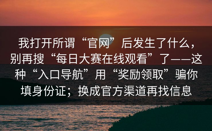 我打开所谓“官网”后发生了什么，别再搜“每日大赛在线观看”了——这种“入口导航”用“奖励领取”骗你填身份证；换成官方渠道再找信息