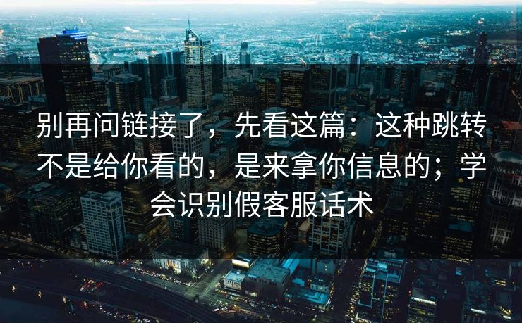 别再问链接了，先看这篇：这种跳转不是给你看的，是来拿你信息的；学会识别假客服话术