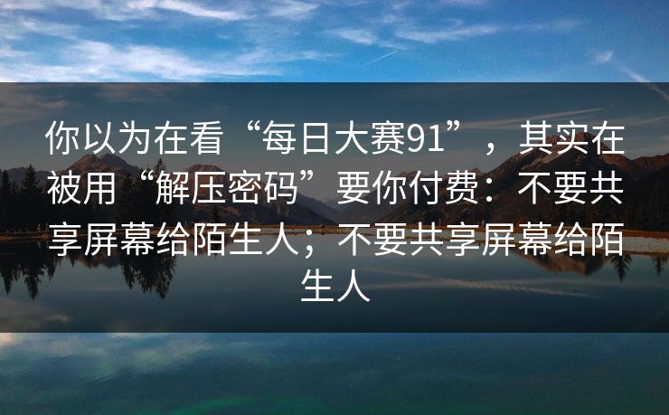 你以为在看“每日大赛91”，其实在被用“解压密码”要你付费：不要共享屏幕给陌生人；不要共享屏幕给陌生人
