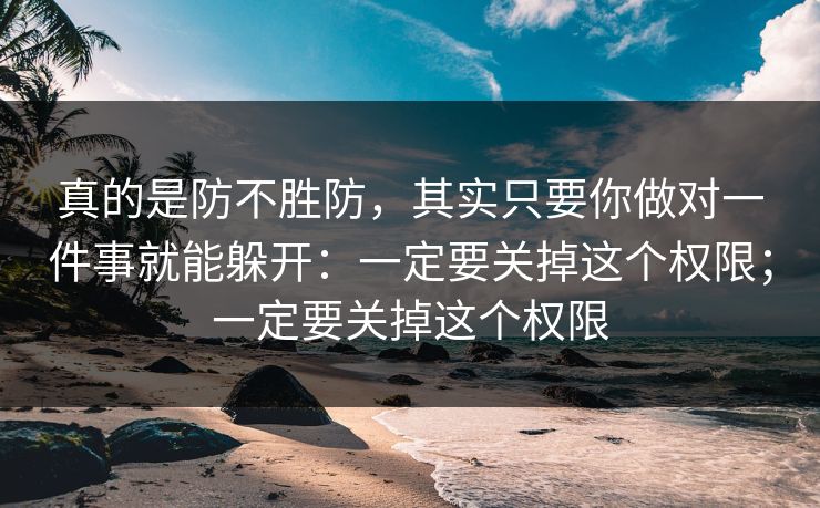 真的是防不胜防，其实只要你做对一件事就能躲开：一定要关掉这个权限；一定要关掉这个权限
