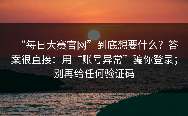 “每日大赛官网”到底想要什么？答案很直接：用“账号异常”骗你登录；别再给任何验证码