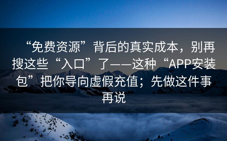 “免费资源”背后的真实成本，别再搜这些“入口”了——这种“APP安装包”把你导向虚假充值；先做这件事再说