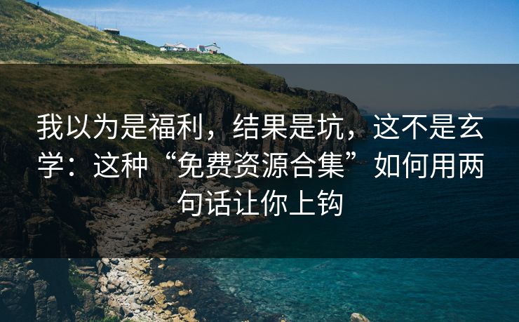 我以为是福利，结果是坑，这不是玄学：这种“免费资源合集”如何用两句话让你上钩