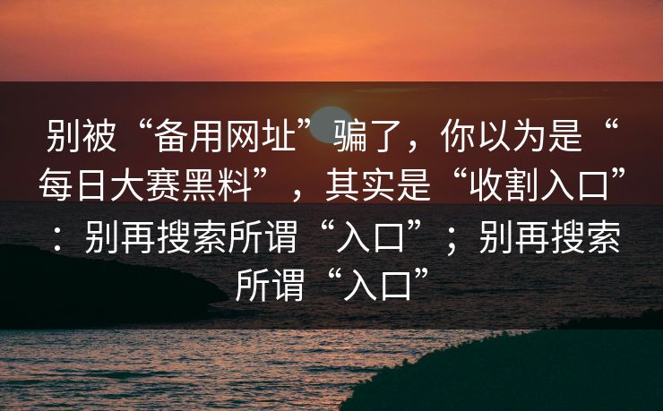 别被“备用网址”骗了，你以为是“每日大赛黑料”，其实是“收割入口”：别再搜索所谓“入口”；别再搜索所谓“入口”