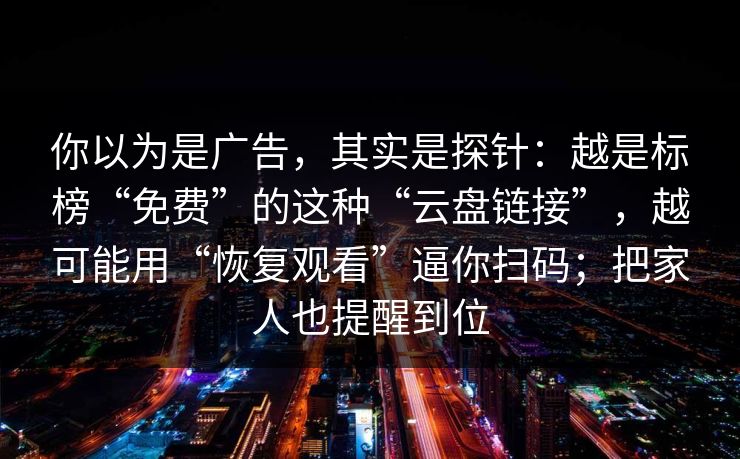 你以为是广告，其实是探针：越是标榜“免费”的这种“云盘链接”，越可能用“恢复观看”逼你扫码；把家人也提醒到位