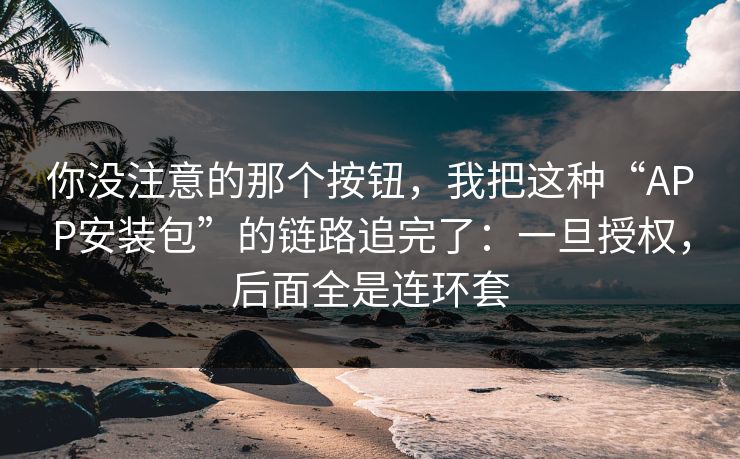 你没注意的那个按钮，我把这种“APP安装包”的链路追完了：一旦授权，后面全是连环套