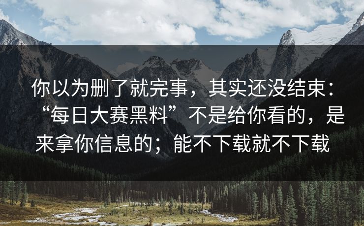 你以为删了就完事，其实还没结束：“每日大赛黑料”不是给你看的，是来拿你信息的；能不下载就不下载