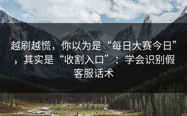 越刷越慌，你以为是“每日大赛今日”，其实是“收割入口”：学会识别假客服话术