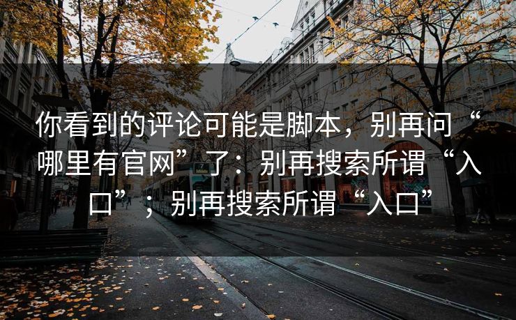 你看到的评论可能是脚本，别再问“哪里有官网”了：别再搜索所谓“入口”；别再搜索所谓“入口”