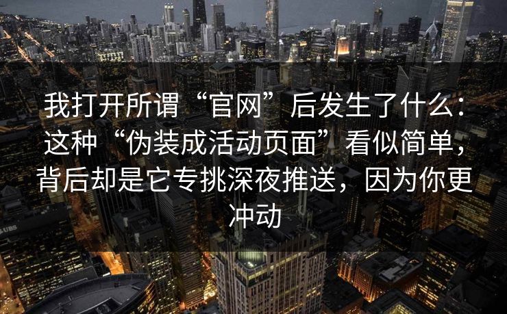 我打开所谓“官网”后发生了什么：这种“伪装成活动页面”看似简单，背后却是它专挑深夜推送，因为你更冲动
