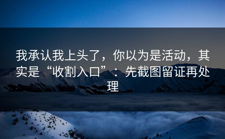 我承认我上头了，你以为是活动，其实是“收割入口”：先截图留证再处理