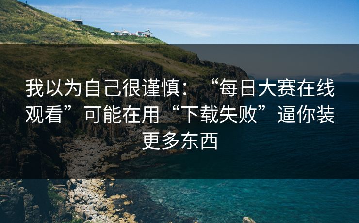 我以为自己很谨慎：“每日大赛在线观看”可能在用“下载失败”逼你装更多东西