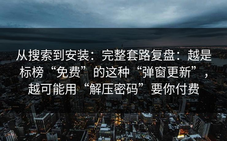 从搜索到安装：完整套路复盘：越是标榜“免费”的这种“弹窗更新”，越可能用“解压密码”要你付费