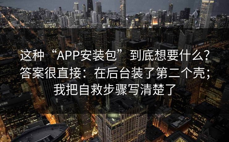 这种“APP安装包”到底想要什么？答案很直接：在后台装了第二个壳；我把自救步骤写清楚了